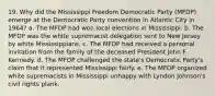 19. Why did the Mississippi Freedom Democratic Party (MFDP) emerge at the Democratic Party convention in Atlantic City in 1964? a. The MFDP had won local elections in Mississippi. b. The MFDP was the white supremacist delegation sent to New Jersey by white Mississippians. c. The MFDP had received a personal invitation from the family of the deceased President John F. Kennedy. d. The MFDP challenged the state's Democratic Party's claim that it represented Mississippi fairly. e. The MFDP organized white supremacists in Mississippi unhappy with Lyndon Johnson's civil rights plank.