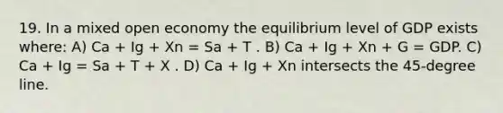 19. In a mixed open economy the equilibrium level of GDP exists where: A) Ca + Ig + Xn = Sa + T . B) Ca + Ig + Xn + G = GDP. C) Ca + Ig = Sa + T + X . D) Ca + Ig + Xn intersects the 45-degree line.