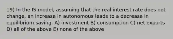 19) In the IS model, assuming that the real interest rate does not change, an increase in autonomous leads to a decrease in equilibrium saving. A) investment B) consumption C) net exports D) all of the above E) none of the above