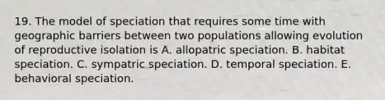 19. The model of speciation that requires some time with geographic barriers between two populations allowing evolution of reproductive isolation is A. allopatric speciation. B. habitat speciation. C. sympatric speciation. D. temporal speciation. E. behavioral speciation.