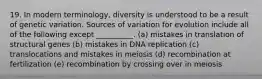 19. In modern terminology, diversity is understood to be a result of genetic variation. Sources of variation for evolution include all of the following except __________. (a) mistakes in translation of structural genes (b) mistakes in DNA replication (c) translocations and mistakes in meiosis (d) recombination at fertilization (e) recombination by crossing over in meiosis