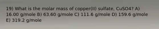 19) What is the molar mass of copper(II) sulfate, CuSO4? A) 16.00 g/mole B) 63.60 g/mole C) 111.6 g/mole D) 159.6 g/mole E) 319.2 g/mole