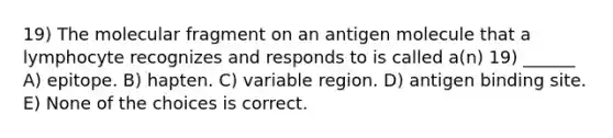 19) The molecular fragment on an antigen molecule that a lymphocyte recognizes and responds to is called a(n) 19) ______ A) epitope. B) hapten. C) variable region. D) antigen binding site. E) None of the choices is correct.