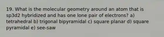 19. What is the molecular geometry around an atom that is sp3d2 hybridized and has one lone pair of electrons? a) tetrahedral b) trigonal bipyramidal c) square planar d) square pyramidal e) see-saw