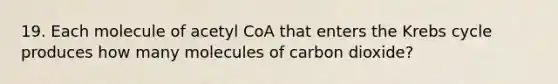 19. Each molecule of acetyl CoA that enters the Krebs cycle produces how many molecules of carbon dioxide?