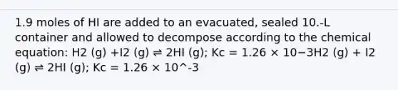 1.9 moles of HI are added to an evacuated, sealed 10.-L container and allowed to decompose according to the chemical equation: H2 (g) +I2 (g) ⇌ 2HI (g); Kc = 1.26 × 10−3H2 (g) + I2 (g) ⇌ 2HI (g); Kc = 1.26 × 10^-3