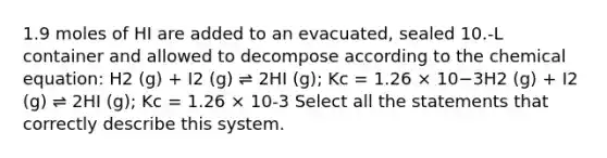 1.9 moles of HI are added to an evacuated, sealed 10.-L container and allowed to decompose according to the chemical equation: H2 (g) + I2 (g) ⇌ 2HI (g); Kc = 1.26 × 10−3H2 (g) + I2 (g) ⇌ 2HI (g); Kc = 1.26 × 10-3 Select all the statements that correctly describe this system.