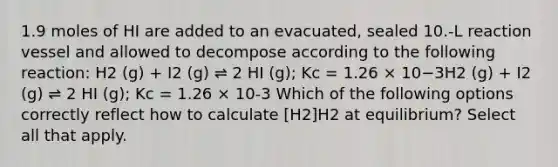 1.9 moles of HI are added to an evacuated, sealed 10.-L reaction vessel and allowed to decompose according to the following reaction: H2 (g) + I2 (g) ⇌ 2 HI (g); Kc = 1.26 × 10−3H2 (g) + I2 (g) ⇌ 2 HI (g); Kc = 1.26 × 10-3 Which of the following options correctly reflect how to calculate [H2]H2 at equilibrium? Select all that apply.