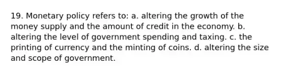 19. Monetary policy refers to: a. altering the growth of the money supply and the amount of credit in the economy. b. altering the level of government spending and taxing. c. the printing of currency and the minting of coins. d. altering the size and scope of government.