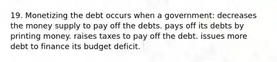 19. Monetizing the debt occurs when a government: decreases the money supply to pay off the debts. pays off its debts by printing money. raises taxes to pay off the debt. issues more debt to finance its budget deficit.