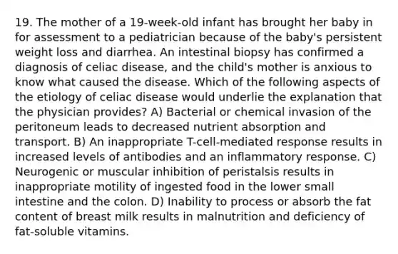 19. The mother of a 19-week-old infant has brought her baby in for assessment to a pediatrician because of the baby's persistent weight loss and diarrhea. An intestinal biopsy has confirmed a diagnosis of celiac disease, and the child's mother is anxious to know what caused the disease. Which of the following aspects of the etiology of celiac disease would underlie the explanation that the physician provides? A) Bacterial or chemical invasion of the peritoneum leads to decreased nutrient absorption and transport. B) An inappropriate T-cell-mediated response results in increased levels of antibodies and an inflammatory response. C) Neurogenic or muscular inhibition of peristalsis results in inappropriate motility of ingested food in the lower small intestine and the colon. D) Inability to process or absorb the fat content of breast milk results in malnutrition and deficiency of fat-soluble vitamins.