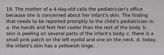 19. The mother of a 4-day-old calls the pediatrician's office because she is concerned about her infant's skin. The finding that needs to be reported promptly to the child's pediatrician is: a. the hands and feet feel cooler than the rest of the body. b. skin is peeling on several parts of the infant's body. c. there is a small pink patch on the left eyelid and one on the neck. d. today, the infant's skin has a yellowish tinge.