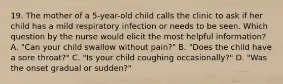 19. The mother of a 5-year-old child calls the clinic to ask if her child has a mild respiratory infection or needs to be seen. Which question by the nurse would elicit the most helpful information? A. "Can your child swallow without pain?" B. "Does the child have a sore throat?" C. "Is your child coughing occasionally?" D. "Was the onset gradual or sudden?"