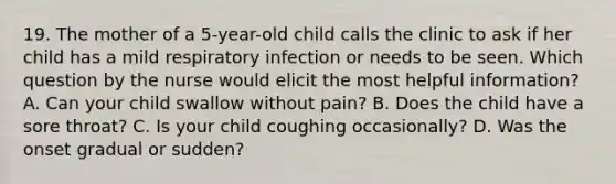 19. The mother of a 5-year-old child calls the clinic to ask if her child has a mild respiratory infection or needs to be seen. Which question by the nurse would elicit the most helpful information? A. Can your child swallow without pain? B. Does the child have a sore throat? C. Is your child coughing occasionally? D. Was the onset gradual or sudden?