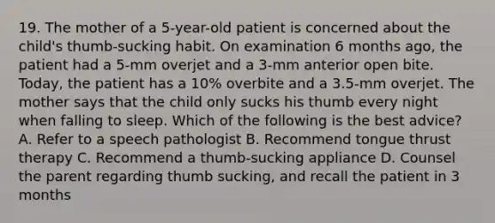 19. The mother of a 5-year-old patient is concerned about the child's thumb-sucking habit. On examination 6 months ago, the patient had a 5-mm overjet and a 3-mm anterior open bite. Today, the patient has a 10% overbite and a 3.5-mm overjet. The mother says that the child only sucks his thumb every night when falling to sleep. Which of the following is the best advice? A. Refer to a speech pathologist B. Recommend tongue thrust therapy C. Recommend a thumb-sucking appliance D. Counsel the parent regarding thumb sucking, and recall the patient in 3 months