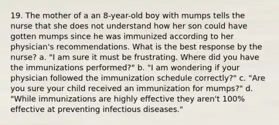 19. The mother of a an 8-year-old boy with mumps tells the nurse that she does not understand how her son could have gotten mumps since he was immunized according to her physician's recommendations. What is the best response by the nurse? a. "I am sure it must be frustrating. Where did you have the immunizations performed?" b. "I am wondering if your physician followed the immunization schedule correctly?" c. "Are you sure your child received an immunization for mumps?" d. "While immunizations are highly effective they aren't 100% effective at preventing infectious diseases."