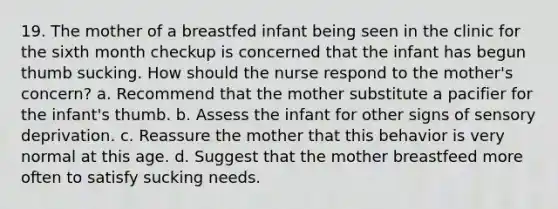 19. The mother of a breastfed infant being seen in the clinic for the sixth month checkup is concerned that the infant has begun thumb sucking. How should the nurse respond to the mother's concern? a. Recommend that the mother substitute a pacifier for the infant's thumb. b. Assess the infant for other signs of sensory deprivation. c. Reassure the mother that this behavior is very normal at this age. d. Suggest that the mother breastfeed more often to satisfy sucking needs.