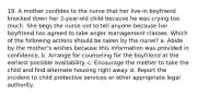 19. A mother confides to the nurse that her live-in boyfriend knocked down her 2-year-old child because he was crying too much. She begs the nurse not to tell anyone because her boyfriend has agreed to take anger management classes. Which of the following actions should be taken by the nurse? a. Abide by the mother's wishes because this information was provided in confidence. b. Arrange for counseling for the boyfriend at the earliest possible availability. c. Encourage the mother to take the child and find alternate housing right away. d. Report the incident to child protective services or other appropriate legal authority.