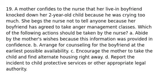 19. A mother confides to the nurse that her live-in boyfriend knocked down her 2-year-old child because he was crying too much. She begs the nurse not to tell anyone because her boyfriend has agreed to take anger management classes. Which of the following actions should be taken by the nurse? a. Abide by the mother's wishes because this information was provided in confidence. b. Arrange for counseling for the boyfriend at the earliest possible availability. c. Encourage the mother to take the child and find alternate housing right away. d. Report the incident to child protective services or other appropriate legal authority.