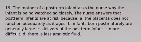 19. The mother of a postterm infant asks the nurse why the infant is being watched so closely. The nurse answers that postterm infants are at risk because: a. the placenta does not function adequately as it ages. b. infants born postmaturely are generally large. c. delivery of the postterm infant is more difficult. d. there is less amniotic fluid.