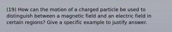 (19) How can the motion of a charged particle be used to distinguish between a magnetic field and an electric field in certain regions? Give a specific example to justify answer.