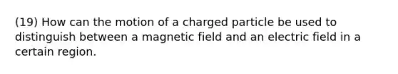 (19) How can the motion of a charged particle be used to distinguish between a magnetic field and an electric field in a certain region.