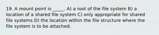 19. A mount point is _____. A) a root of the file system B) a location of a shared file system C) only appropriate for shared file systems D) the location within the file structure where the file system is to be attached.