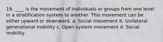 19. ____ is the movement of individuals or groups from one level in a stratification system to another. This movement can be either upward or downward. a. Social movement b. Unilateral generational mobility c. Open system movement d. Social mobility