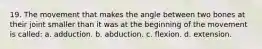 19. The movement that makes the angle between two bones at their joint smaller than it was at the beginning of the movement is called: a. adduction. b. abduction. c. flexion. d. extension.