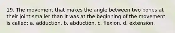 19. The movement that makes the angle between two bones at their joint smaller than it was at the beginning of the movement is called: a. adduction. b. abduction. c. flexion. d. extension.