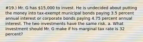 #19.) Mr. G has 15,000 to invest. He is undecided about putting the money into tax-exempt municipal bonds paying 3.5 percent annual interest or corporate bonds paying 4.75 percent annual interest. The two investments have the same risk. a. What investment should Mr. G make if his marginal tax rate is 32 percent?