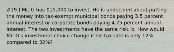 #19.) Mr. G has 15,000 to invest. He is undecided about putting the money into tax-exempt municipal bonds paying 3.5 percent annual interest or corporate bonds paying 4.75 percent annual interest. The two investments have the same risk. b. How would Mr. G's investment choice change if his tax rate is only 12% compared to 32%?