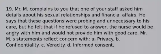 19. Mr. M. complains to you that one of your staff asked him details about his sexual relationships and financial affairs. He says that these questions were probing and unnecessary to his care, but he felt that if he refused to answer, the nurse would be angry with him and would not provide him with good care. Mr. M.'s statements reflect concern with: a. Privacy. b. Confidentiality. c. Veracity. d. Informed consent.