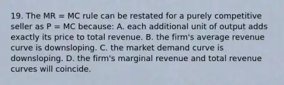 19. The MR = MC rule can be restated for a purely competitive seller as P = MC because: A. each additional unit of output adds exactly its price to total revenue. B. the firm's average revenue curve is downsloping. C. the market demand curve is downsloping. D. the firm's marginal revenue and total revenue curves will coincide.