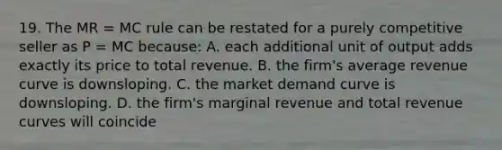 19. The MR = MC rule can be restated for a purely competitive seller as P = MC because: A. each additional unit of output adds exactly its price to total revenue. B. the firm's average revenue curve is downsloping. C. the market demand curve is downsloping. D. the firm's marginal revenue and total revenue curves will coincide