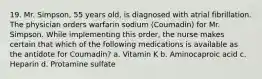 19. Mr. Simpson, 55 years old, is diagnosed with atrial fibrillation. The physician orders warfarin sodium (Coumadin) for Mr. Simpson. While implementing this order, the nurse makes certain that which of the following medications is available as the antidote for Coumadin? a. Vitamin K b. Aminocaproic acid c. Heparin d. Protamine sulfate