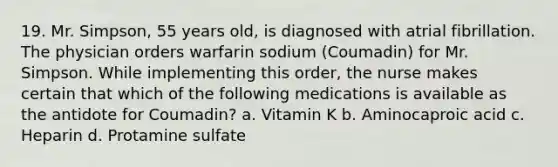 19. Mr. Simpson, 55 years old, is diagnosed with atrial fibrillation. The physician orders warfarin sodium (Coumadin) for Mr. Simpson. While implementing this order, the nurse makes certain that which of the following medications is available as the antidote for Coumadin? a. Vitamin K b. Aminocaproic acid c. Heparin d. Protamine sulfate