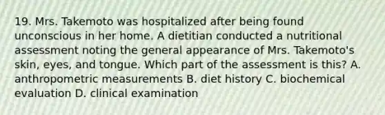 19. Mrs. Takemoto was hospitalized after being found unconscious in her home. A dietitian conducted a nutritional assessment noting the general appearance of Mrs. Takemoto's skin, eyes, and tongue. Which part of the assessment is this? A. anthropometric measurements B. diet history C. biochemical evaluation D. clinical examination