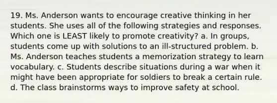 19. Ms. Anderson wants to encourage creative thinking in her students. She uses all of the following strategies and responses. Which one is LEAST likely to promote creativity? a. In groups, students come up with solutions to an ill-structured problem. b. Ms. Anderson teaches students a memorization strategy to learn vocabulary. c. Students describe situations during a war when it might have been appropriate for soldiers to break a certain rule. d. The class brainstorms ways to improve safety at school.