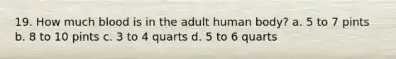 19. How much blood is in the adult human body? a. 5 to 7 pints b. 8 to 10 pints c. 3 to 4 quarts d. 5 to 6 quarts