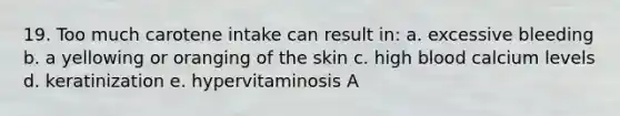 19. Too much carotene intake can result in: a. excessive bleeding b. a yellowing or oranging of the skin c. high blood calcium levels d. keratinization e. hypervitaminosis A