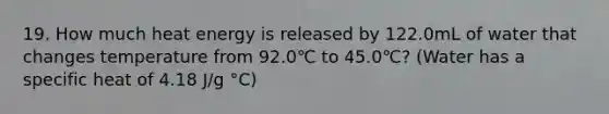 19. How much heat energy is released by 122.0mL of water that changes temperature from 92.0℃ to 45.0℃? (Water has a specific heat of 4.18 J/g °C)