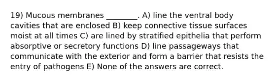 19) Mucous membranes ________. A) line the ventral body cavities that are enclosed B) keep connective tissue surfaces moist at all times C) are lined by stratified epithelia that perform absorptive or secretory functions D) line passageways that communicate with the exterior and form a barrier that resists the entry of pathogens E) None of the answers are correct.