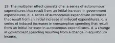 19. The multiplier effect consists of a. a series of autonomous expenditures that result from an initial increase in government expenditures. b. a series of autonomous expenditure increases that result from an initial increase in induced expenditures. c. a series of induced increases in consumption spending that result from an initial increase in autonomous expenditures. d. a change in government spending resulting from a change in equilibrium income.