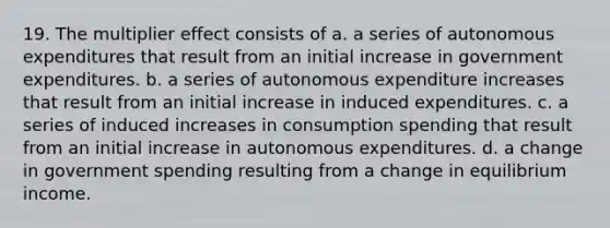 19. The multiplier effect consists of a. a series of autonomous expenditures that result from an initial increase in government expenditures. b. a series of autonomous expenditure increases that result from an initial increase in induced expenditures. c. a series of induced increases in consumption spending that result from an initial increase in autonomous expenditures. d. a change in government spending resulting from a change in equilibrium income.