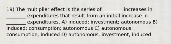 19) The multiplier effect is the series of ________ increases in ________ expenditures that result from an initial increase in ________ expenditures. A) induced; investment; autonomous B) induced; consumption; autonomous C) autonomous; consumption; induced D) autonomous; investment; induced