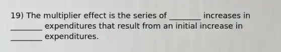 19) The multiplier effect is the series of ________ increases in ________ expenditures that result from an initial increase in ________ expenditures.