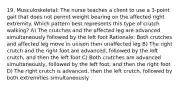 19. Musculoskeletal: The nurse teaches a client to use a 3-point gait that does not permit weight bearing on the affected right extremity. Which pattern best represents this type of crutch walking? A) The crutches and the affected leg are advanced simultaneously followed by the left foot Rationale: Both crutches and affected leg move in unison then unaffected leg B) The right crutch and the right foot are advanced, followed by the left crutch, and then the left foot C) Both crutches are advanced simultaneously, followed by the left foot, and then the right foot D) The right crutch is advanced, then the left crutch, followed by both extremities simultaneously