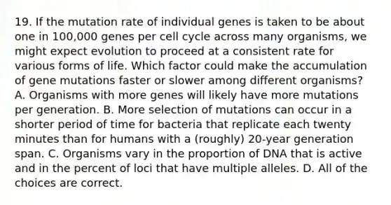 19. If the mutation rate of individual genes is taken to be about one in 100,000 genes per cell cycle across many organisms, we might expect evolution to proceed at a consistent rate for various forms of life. Which factor could make the accumulation of gene mutations faster or slower among different organisms? A. Organisms with more genes will likely have more mutations per generation. B. More selection of mutations can occur in a shorter period of time for bacteria that replicate each twenty minutes than for humans with a (roughly) 20-year generation span. C. Organisms vary in the proportion of DNA that is active and in the percent of loci that have multiple alleles. D. All of the choices are correct.