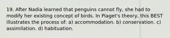 19. After Nadia learned that penguins cannot fly, she had to modify her existing concept of birds. In Piaget's theory, this BEST illustrates the process of: a) accommodation. b) conservation. c) assimilation. d) habituation.